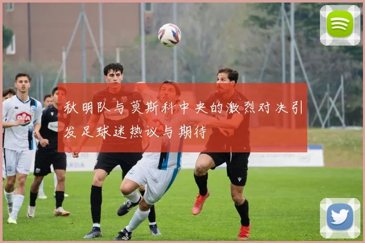 秋明队与莫斯科中央的激烈对决引发足球迷热议与期待