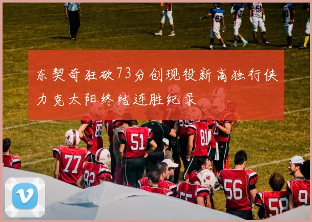 东契奇狂砍73分创现役新高独行侠力克太阳终结连胜纪录
