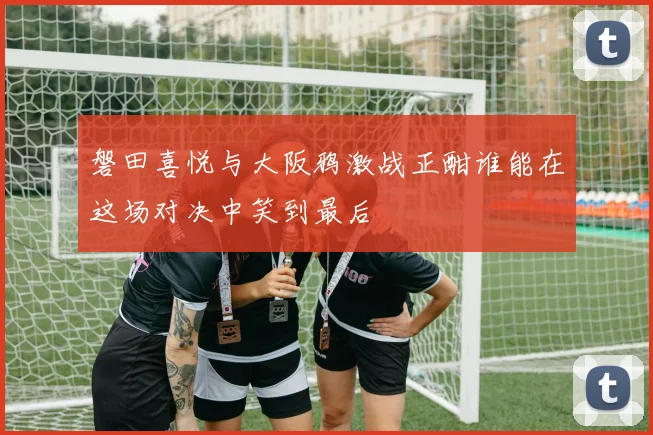 磐田喜悦与大阪鸦激战正酣谁能在这场对决中笑到最后