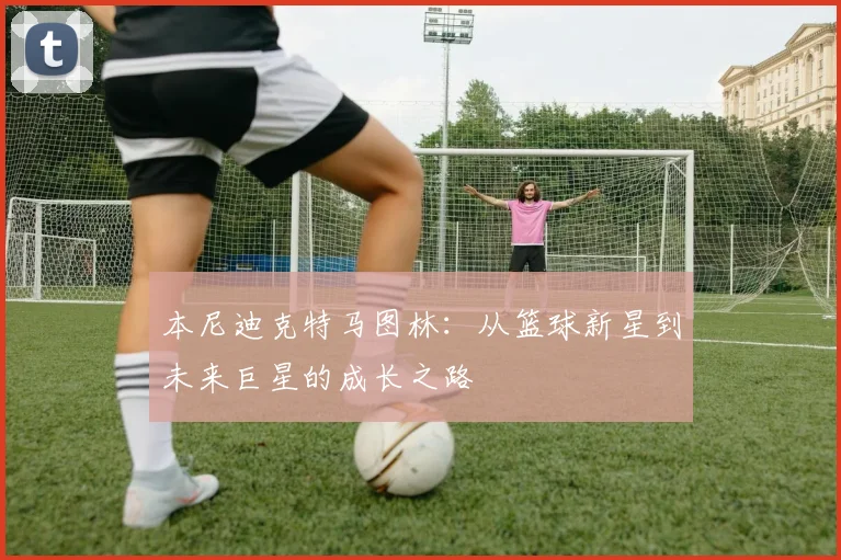 本尼迪克特马图林：从篮球新星到未来巨星的成长之路