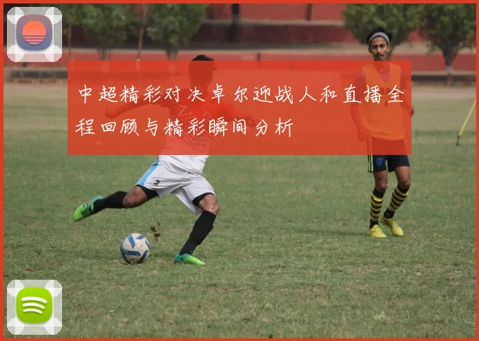 中超精彩对决卓尔迎战人和直播全程回顾与精彩瞬间分析