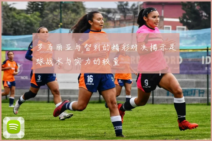 罗马丽亚与智利的精彩对决揭示足球战术与实力的较量