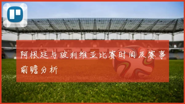 阿根廷与玻利维亚比赛时间及赛事前瞻分析