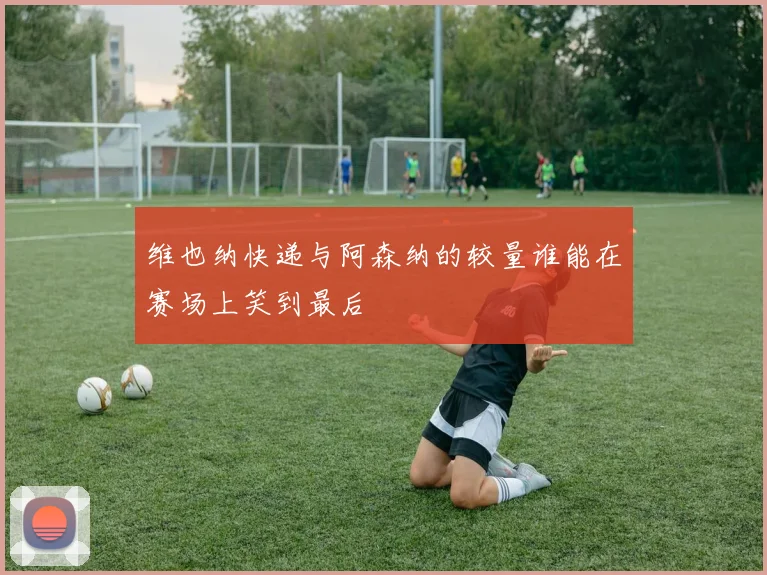 维也纳快递与阿森纳的较量谁能在赛场上笑到最后