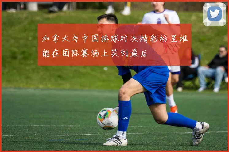 加拿大与中国排球对决精彩纷呈谁能在国际赛场上笑到最后