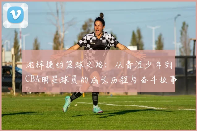 沈梓捷的篮球之路：从青涩少年到CBA明星球员的成长历程与奋斗故事