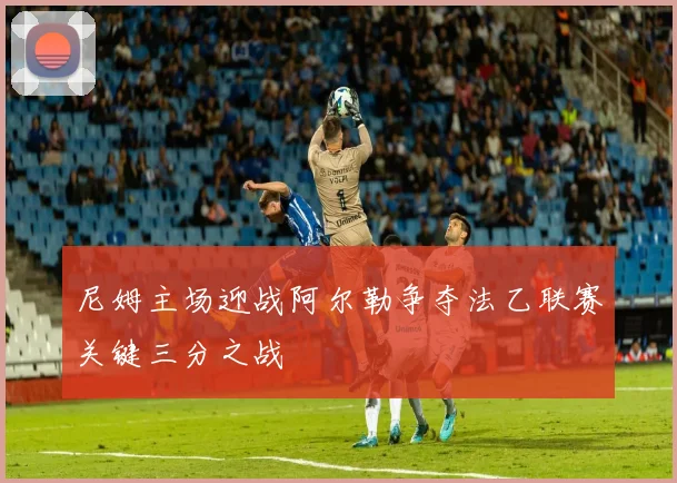 尼姆主场迎战阿尔勒争夺法乙联赛关键三分之战