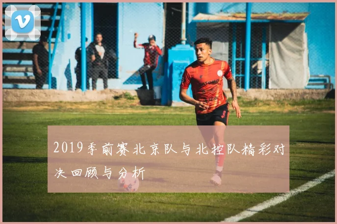 2019季前赛北京队与北控队精彩对决回顾与分析