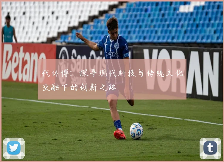 代怀博：探寻现代科技与传统文化交融下的创新之路