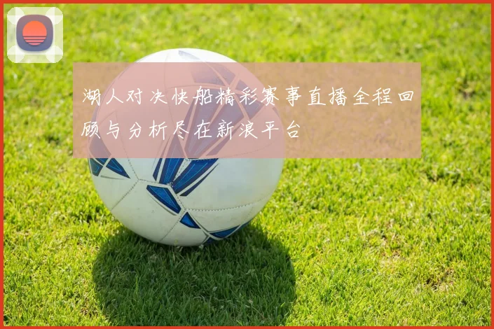 湖人对决快船精彩赛事直播全程回顾与分析尽在新浪平台