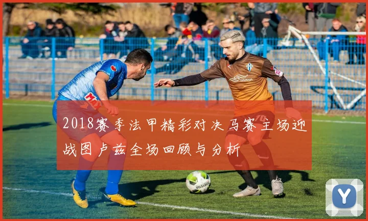 2018赛季法甲精彩对决马赛主场迎战图卢兹全场回顾与分析