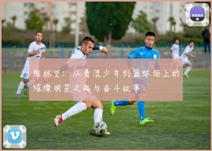 陈林坚：从青涩少年到篮球场上的璀璨明星之路与奋斗故事