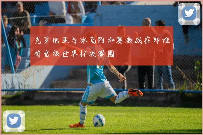 克罗地亚与冰岛附加赛激战在即谁将晋级世界杯决赛圈