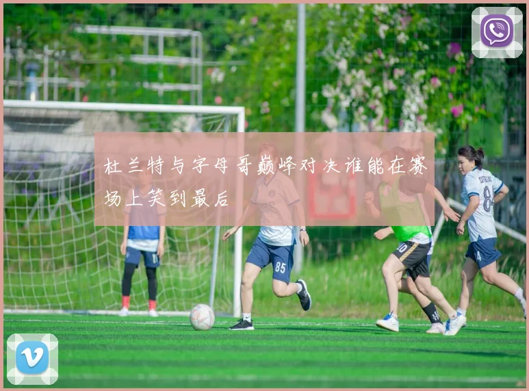 杜兰特与字母哥巅峰对决谁能在赛场上笑到最后