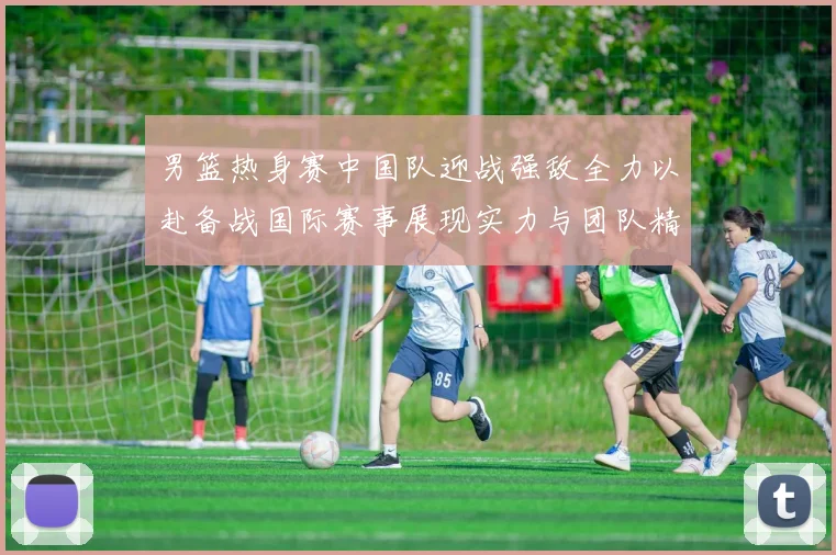 男篮热身赛中国队迎战强敌全力以赴备战国际赛事展现实力与团队精神