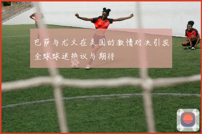 巴萨与尤文在美国的激情对决引发全球球迷热议与期待