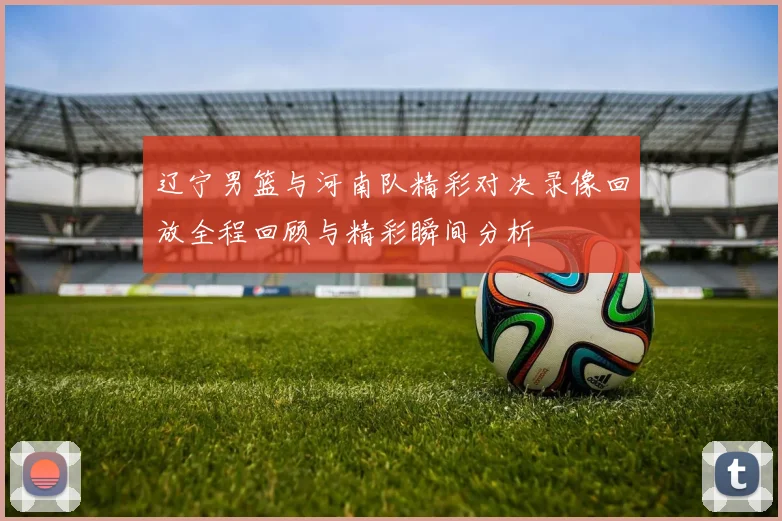 辽宁男篮与河南队精彩对决录像回放全程回顾与精彩瞬间分析