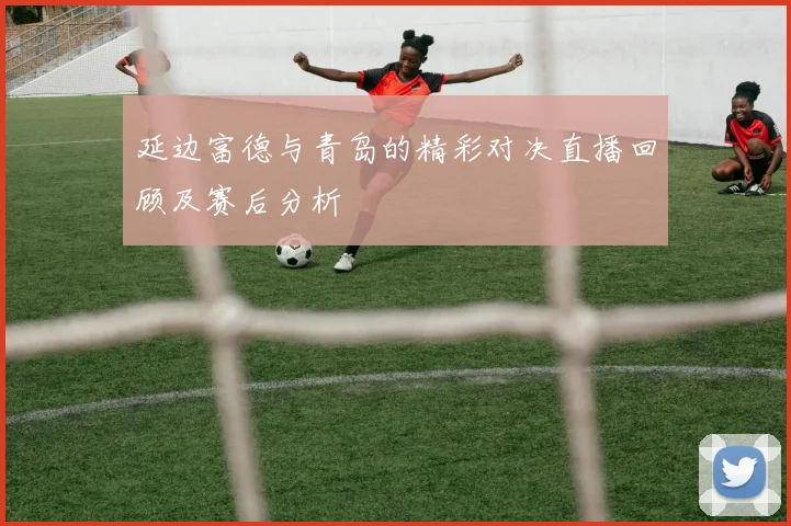 延边富德与青岛的精彩对决直播回顾及赛后分析