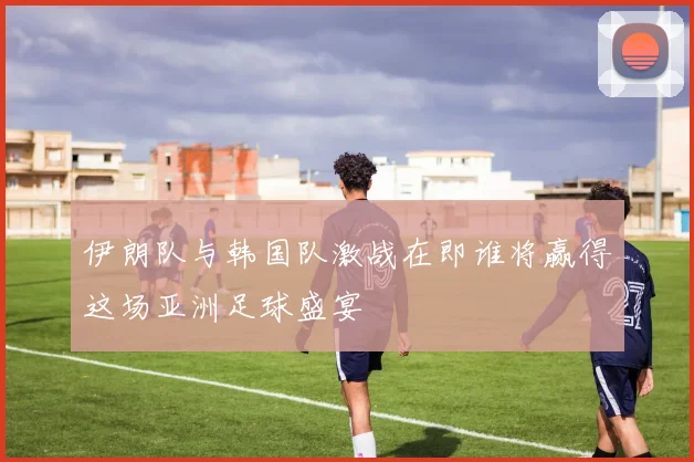 伊朗队与韩国队激战在即谁将赢得这场亚洲足球盛宴