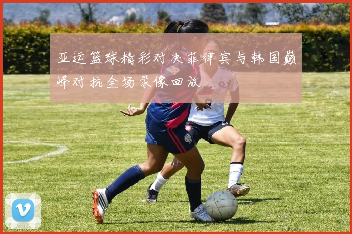 亚运篮球精彩对决菲律宾与韩国巅峰对抗全场录像回放