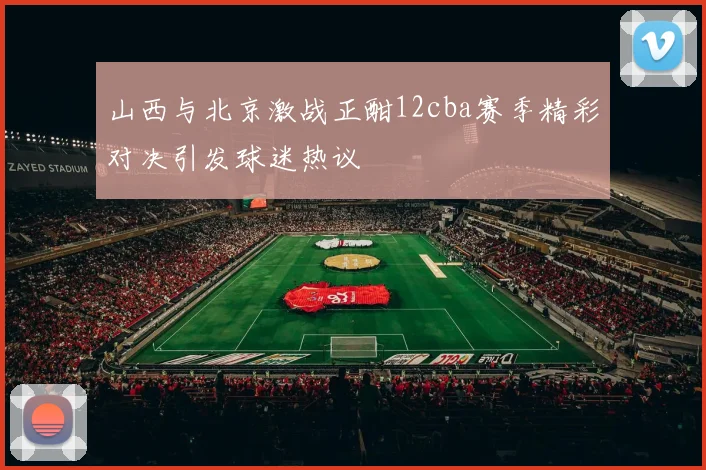 山西与北京激战正酣12cba赛季精彩对决引发球迷热议