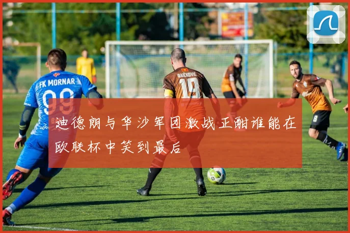 迪德朗与华沙军团激战正酣谁能在欧联杯中笑到最后