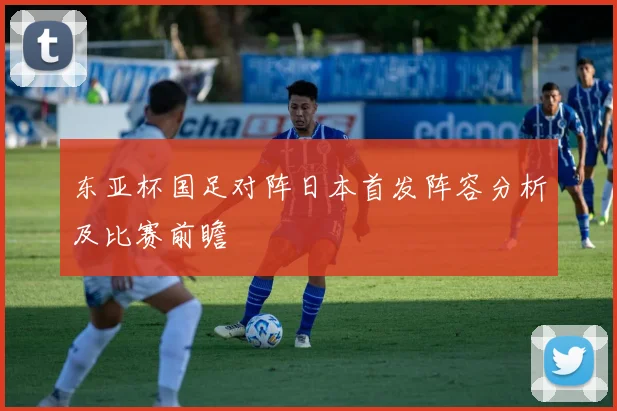 东亚杯国足对阵日本首发阵容分析及比赛前瞻