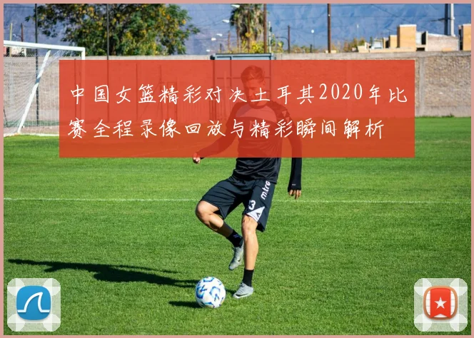 中国女篮精彩对决土耳其2020年比赛全程录像回放与精彩瞬间解析