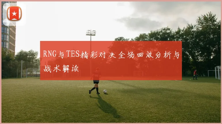 RNG与TES精彩对决全场回放分析与战术解读