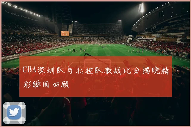 CBA深圳队与北控队激战比分揭晓精彩瞬间回顾
