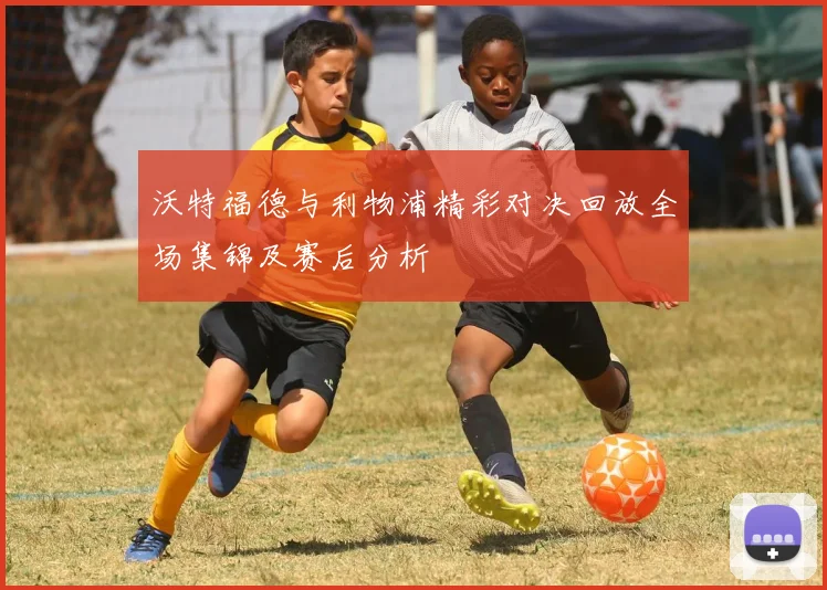 沃特福德与利物浦精彩对决回放全场集锦及赛后分析