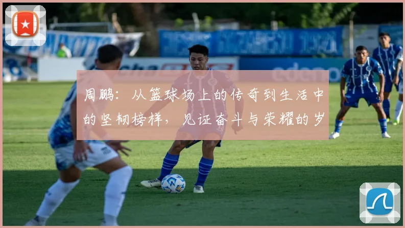 周鹏：从篮球场上的传奇到生活中的坚韧榜样，见证奋斗与荣耀的岁月