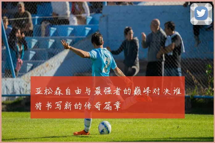 亚松森自由与最强者的巅峰对决谁将书写新的传奇篇章