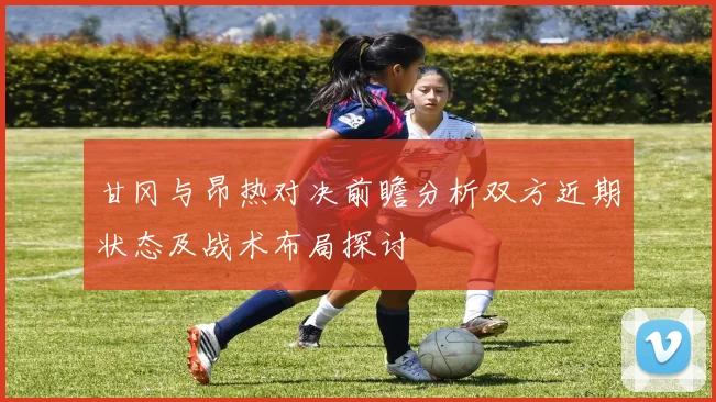 甘冈与昂热对决前瞻分析双方近期状态及战术布局探讨